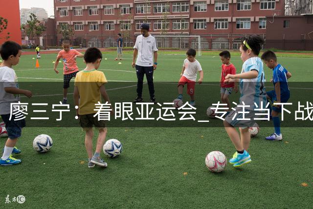 廖三宁：着眼亚运会 专注当下战局