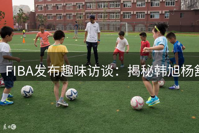 FIBA发布趣味访谈：揭秘韩旭杨舒予随行泡面选择
